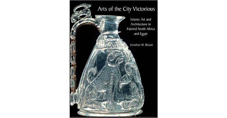 Arts of the City Victorious - Islamic Art and Architecture in Fatimid North Africa and Egypt