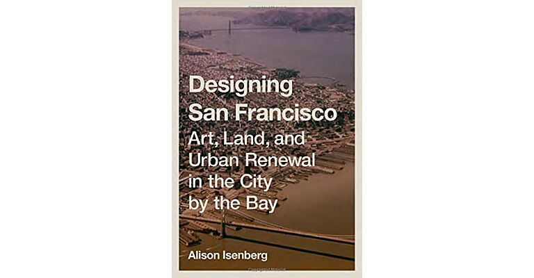 Designing San Francisco - Art, Land, and Urban Renewal in the City by the Bay