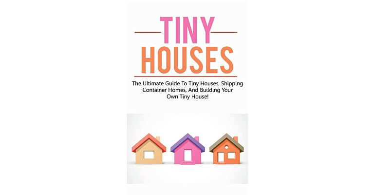 Tiny Houses - The Ultimate Guide to Tiny Houses, Shipping Container Homes
