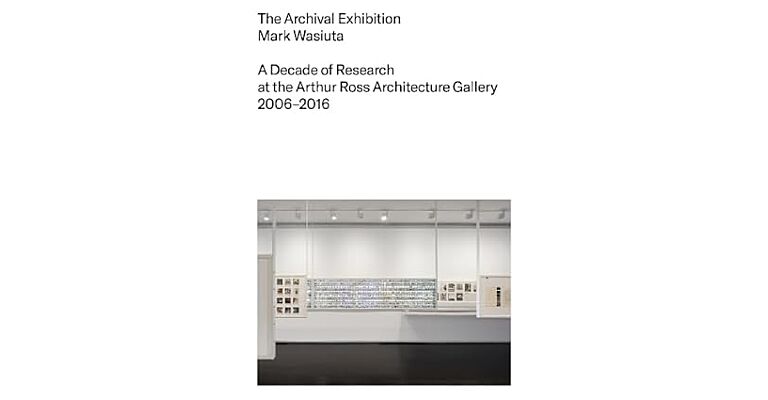 The Archival Exhibition : A Decade of Research at the Arthur Ross Architecture Gallery, 2006–2016