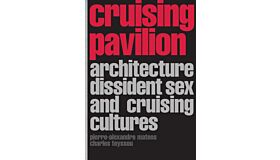 Cruising Pavilion : Architecture, Dissident Sex and Cruising Cultures